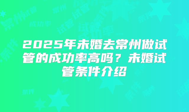 2025年未婚去常州做试管的成功率高吗？未婚试管条件介绍