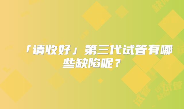 「请收好」第三代试管有哪些缺陷呢?