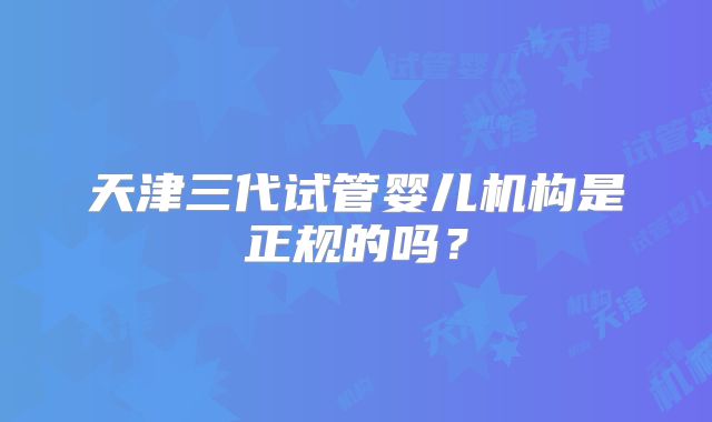 天津三代试管婴儿机构是正规的吗?