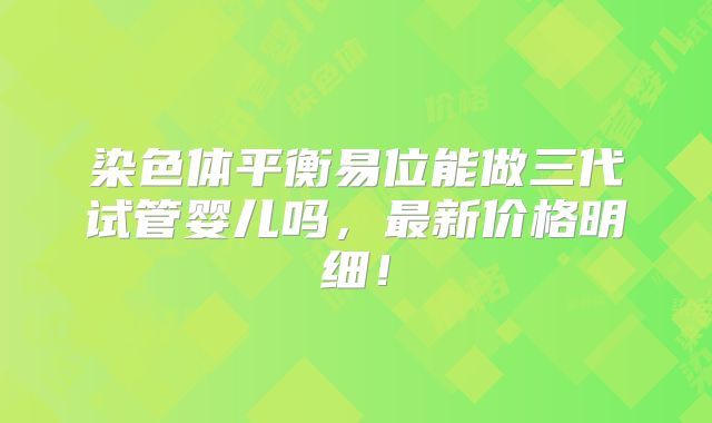 染色体平衡易位能做三代试管婴儿吗,最新价格明细!