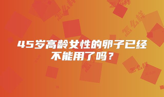 45岁高龄女性的卵子已经不能用了吗？