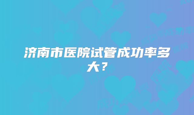 济南市医院试管成功率多大?