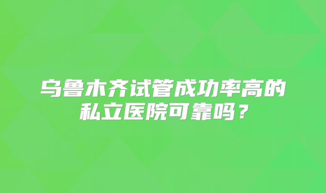 乌鲁木齐试管成功率高的私立医院可靠吗?