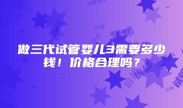 做三代试管婴儿3需要多少钱！价格合理吗？