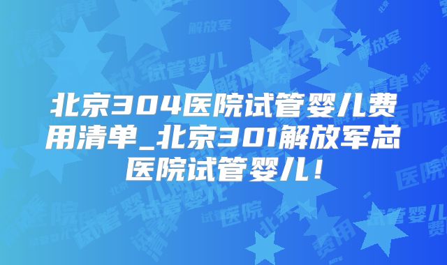 北京304医院试管婴儿费用清单_北京301解放军总医院试管婴儿!