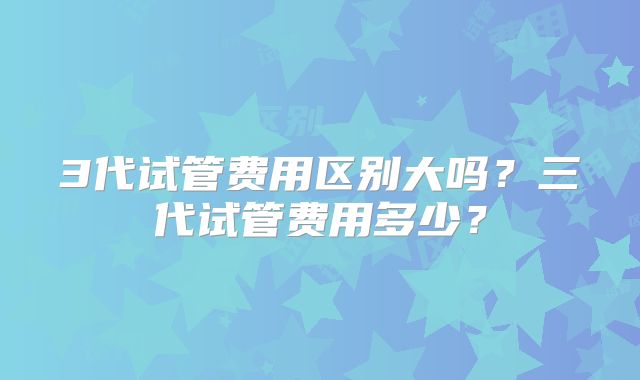 3代试管费用区别大吗?三代试管费用多少?