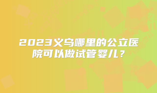 2023义乌哪里的公立医院可以做试管婴儿？
