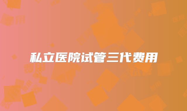 私立医院试管三代费用