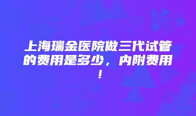 上海瑞金医院做三代试管的费用是多少,内附费用!