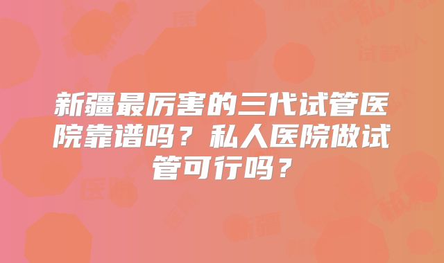 新疆最厉害的三代试管医院靠谱吗?私人医院做试管可行吗?