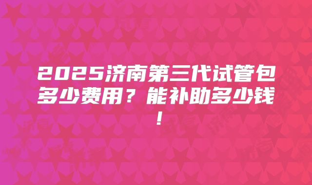 2025济南第三代试管包多少费用？能补助多少钱！