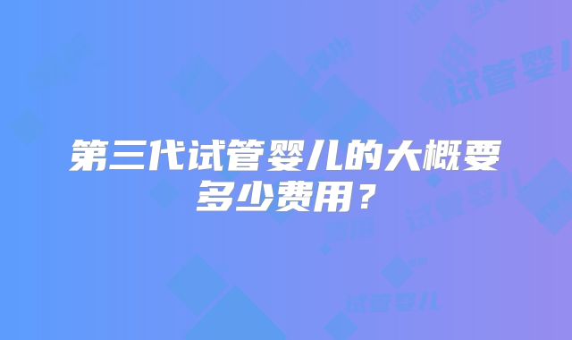 第三代试管婴儿的大概要多少费用？