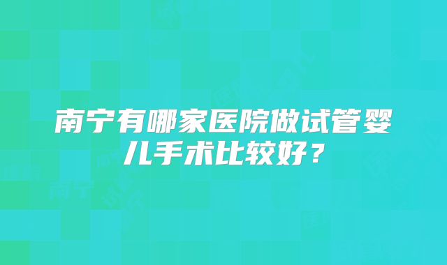 南宁有哪家医院做试管婴儿手术比较好?