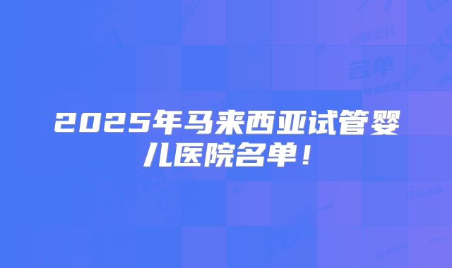 2025年马来西亚试管婴儿医院名单!