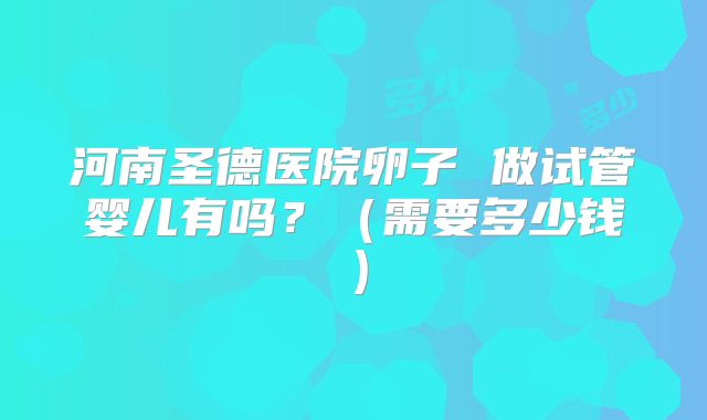 河南圣德医院卵子 做试管婴儿有吗?(需要多少钱)