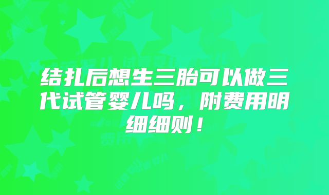 结扎后想生三胎可以做三代试管婴儿吗,附费用明细细则!