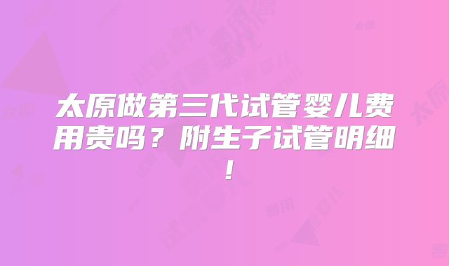 太原做第三代试管婴儿费用贵吗?附生子试管明细!