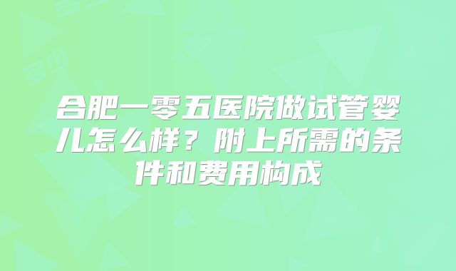 合肥一零五医院做试管婴儿怎么样？附上所需的条件和费用构成