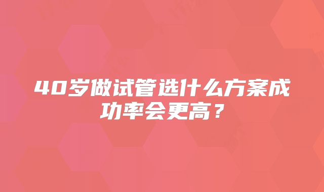 40岁做试管选什么方案成功率会更高？