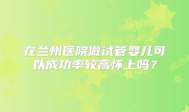 在兰州医院做试管婴儿可以成功率较高怀上吗？