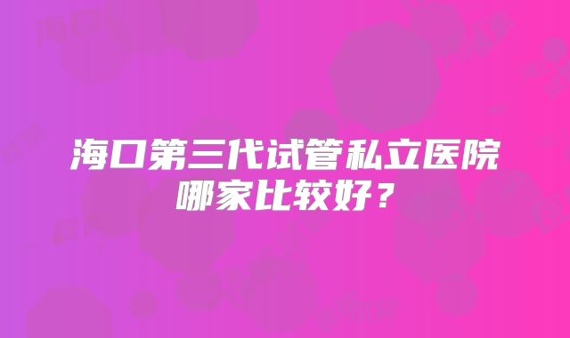 海口第三代试管私立医院哪家比较好?