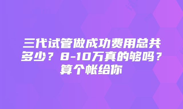 三代试管做成功费用总共多少?8-10万真的够吗?算个帐给你