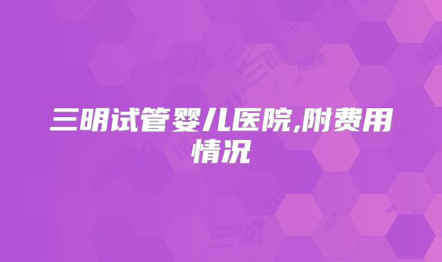 三明试管婴儿医院,附费用情况