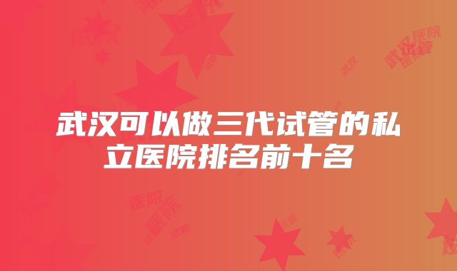 武汉可以做三代试管的私立医院排名前十名
