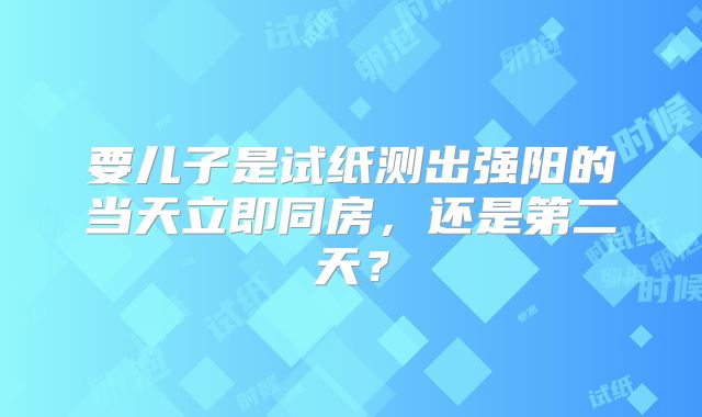 要儿子是试纸测出强阳的当天立即同房,还是第二天?