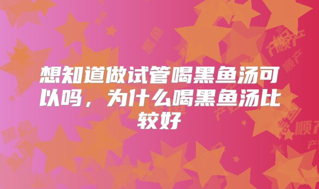 想知道做试管喝黑鱼汤可以吗,为什么喝黑鱼汤比较好