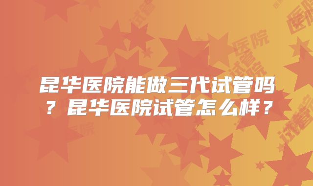 昆华医院能做三代试管吗?昆华医院试管怎么样?