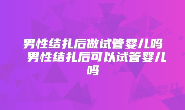 男性结扎后做试管婴儿吗 男性结扎后可以试管婴儿吗