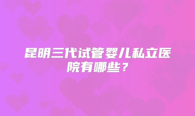 昆明三代试管婴儿私立医院有哪些?