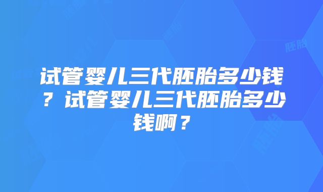 试管婴儿三代胚胎多少钱?试管婴儿三代胚胎多少钱啊?