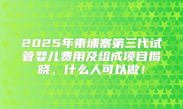 2025年柬埔寨第三代试管婴儿费用及组成项目揭晓,什么人可以做!