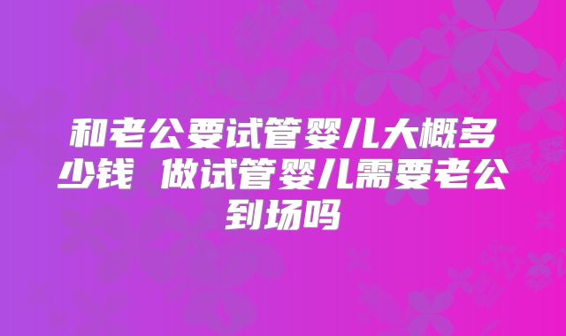 和老公要试管婴儿大概多少钱 做试管婴儿需要老公到场吗