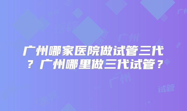 广州哪家医院做试管三代？广州哪里做三代试管？