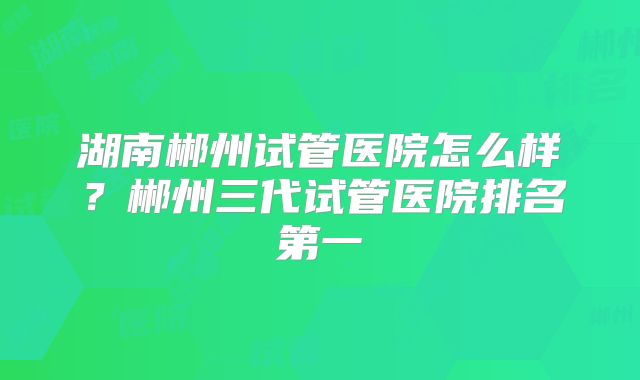 湖南郴州试管医院怎么样？郴州三代试管医院排名第一