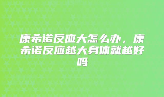 康希诺反应大怎么办,康希诺反应越大身体就越好吗