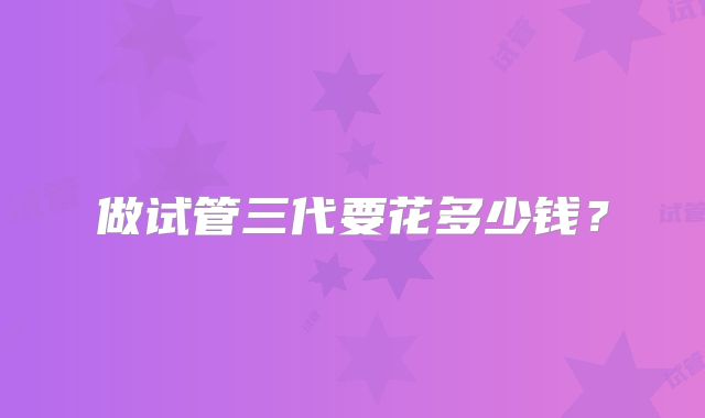 做试管三代要花多少钱?