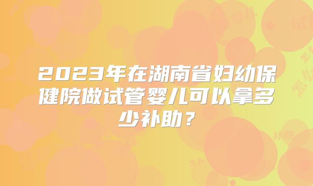 2023年在湖南省妇幼保健院做试管婴儿可以拿多少补助?