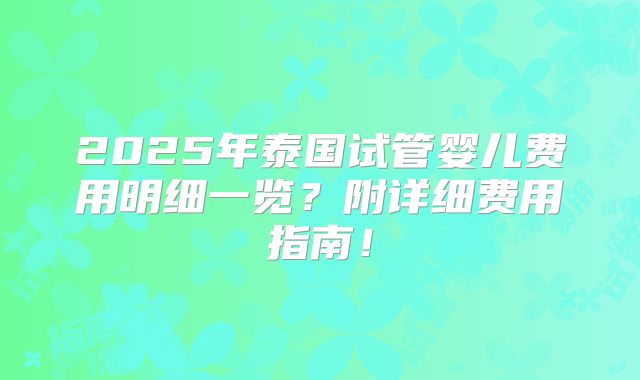 2025年泰国试管婴儿费用明细一览?附详细费用指南!