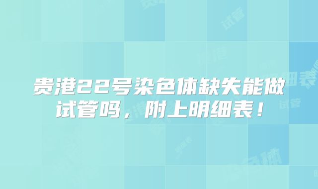 贵港22号染色体缺失能做试管吗,附上明细表!