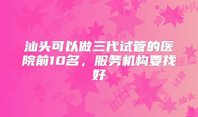 汕头可以做三代试管的医院前10名，服务机构要找好