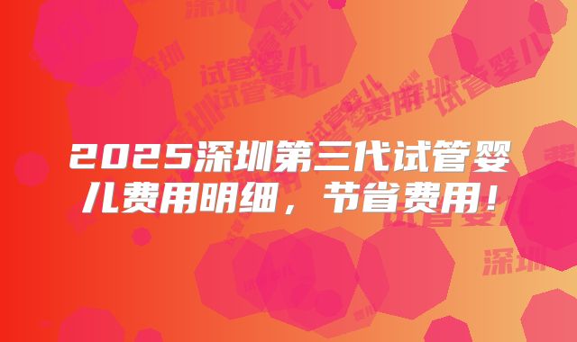 2025深圳第三代试管婴儿费用明细,节省费用!