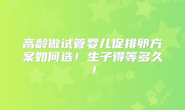 高龄做试管婴儿促排卵方案如何选!生子得等多久!