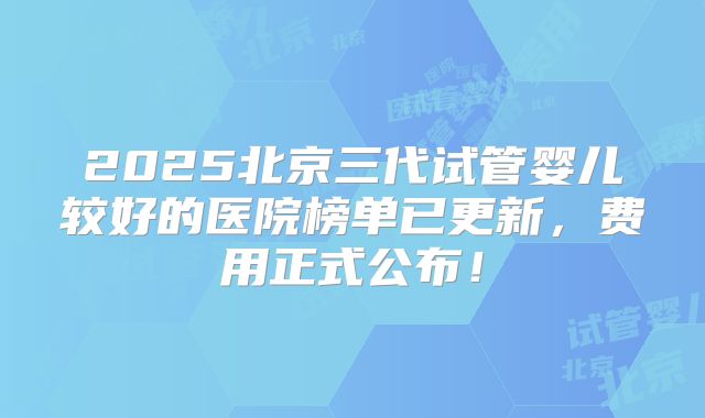 2025北京三代试管婴儿较好的医院榜单已更新，费用正式公布！