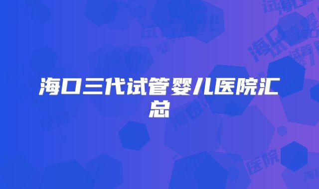 海口三代试管婴儿医院汇总