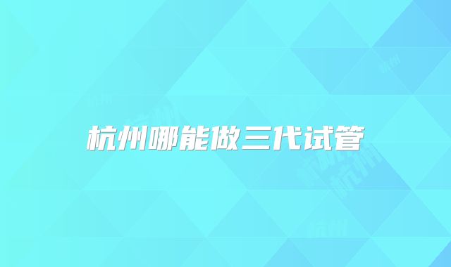 杭州哪能做三代试管