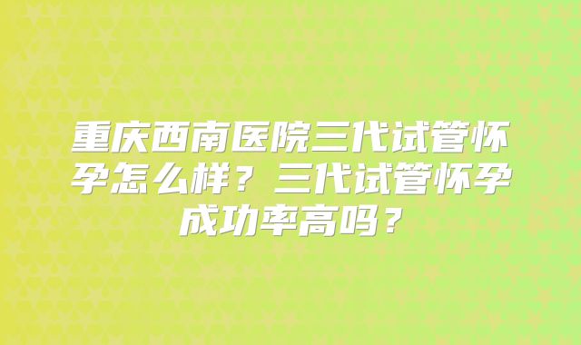 重庆西南医院三代试管怀孕怎么样?三代试管怀孕成功率高吗?